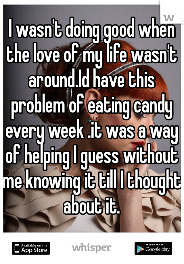 I wasn't doing good when the love of my life wasn't  around.Id have this problem of eating candy every week .it was a way of helping I guess without me knowing it till I thought about it.