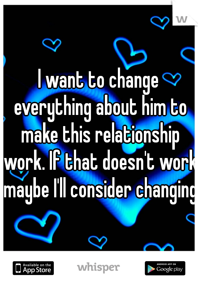 I want to change everything about him to make this relationship work. If that doesn't work maybe I'll consider changing.