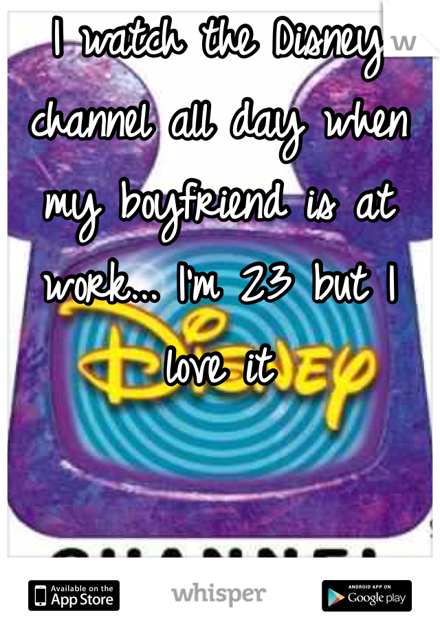 I watch the Disney channel all day when my boyfriend is at work... I'm 23 but I love it