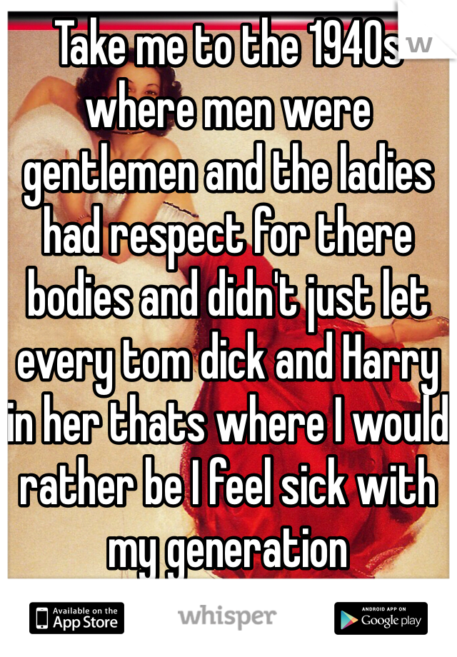 Take me to the 1940s where men were gentlemen and the ladies had respect for there bodies and didn't just let every tom dick and Harry in her thats where I would rather be I feel sick with my generation 