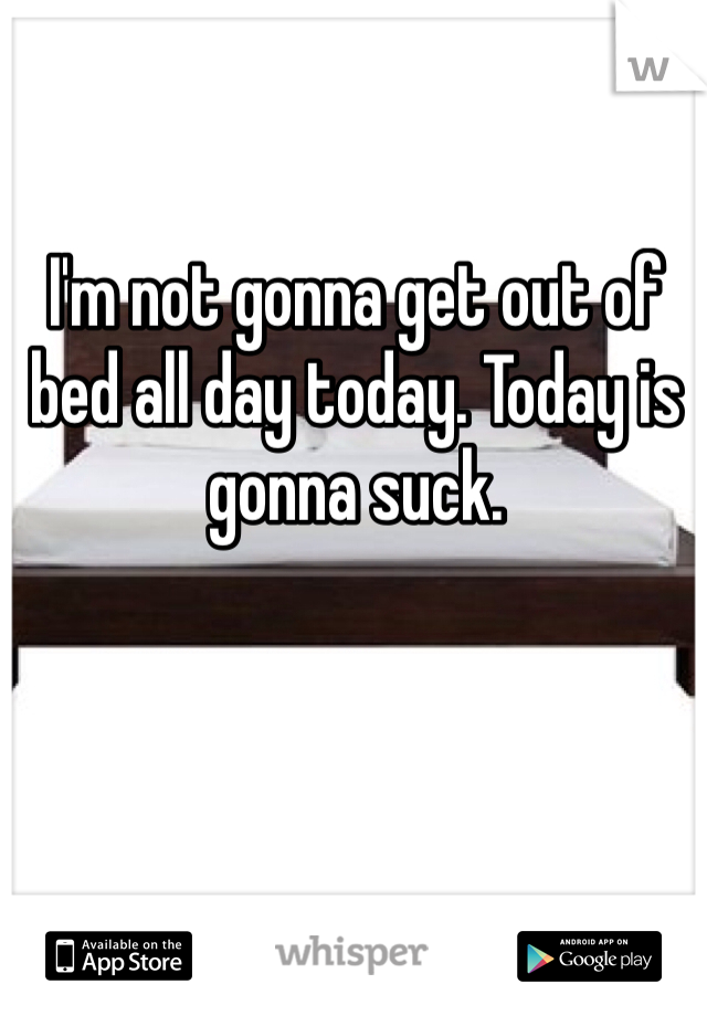 I'm not gonna get out of bed all day today. Today is gonna suck. 