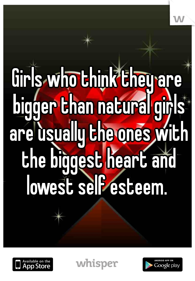 Girls who think they are bigger than natural girls are usually the ones with the biggest heart and lowest self esteem. 