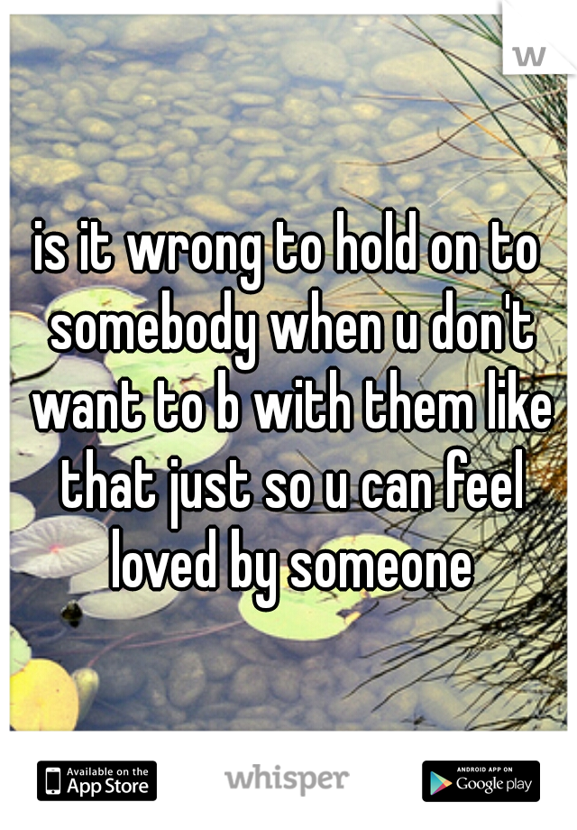 is it wrong to hold on to somebody when u don't want to b with them like that just so u can feel loved by someone