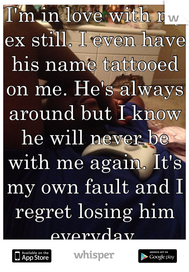I'm in love with my ex still. I even have his name tattooed on me. He's always around but I know he will never be with me again. It's my own fault and I regret losing him everyday.
