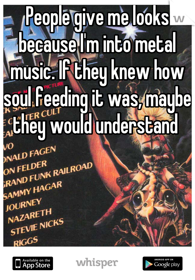 People give me looks because I'm into metal music. If they knew how soul feeding it was, maybe they would understand 