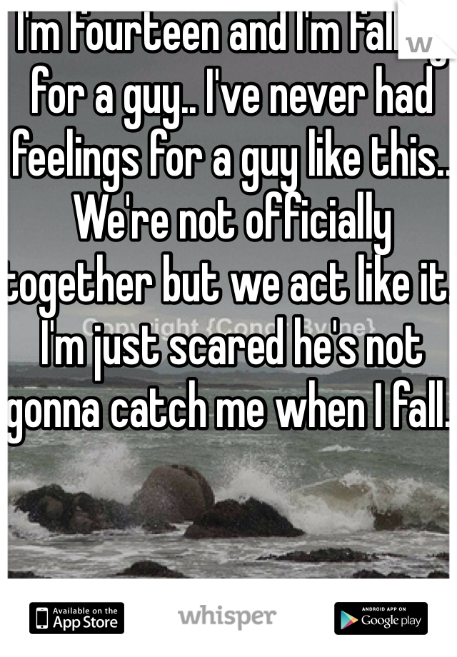 I'm fourteen and I'm falling for a guy.. I've never had feelings for a guy like this.. We're not officially together but we act like it. I'm just scared he's not gonna catch me when I fall..