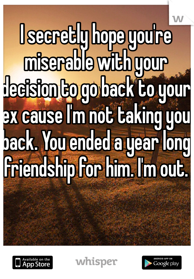I secretly hope you're miserable with your decision to go back to your ex cause I'm not taking you back. You ended a year long friendship for him. I'm out. 