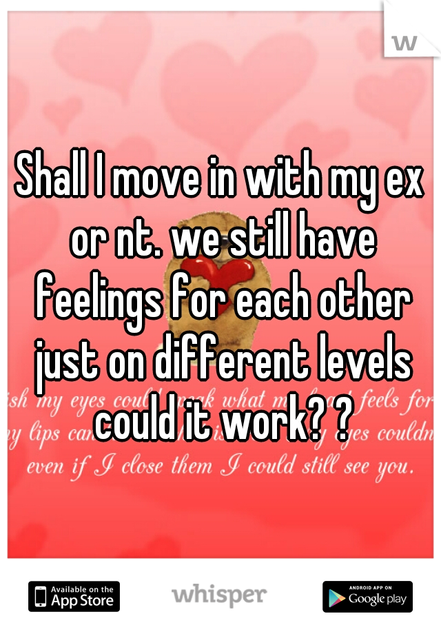 Shall I move in with my ex or nt. we still have feelings for each other just on different levels could it work? ?