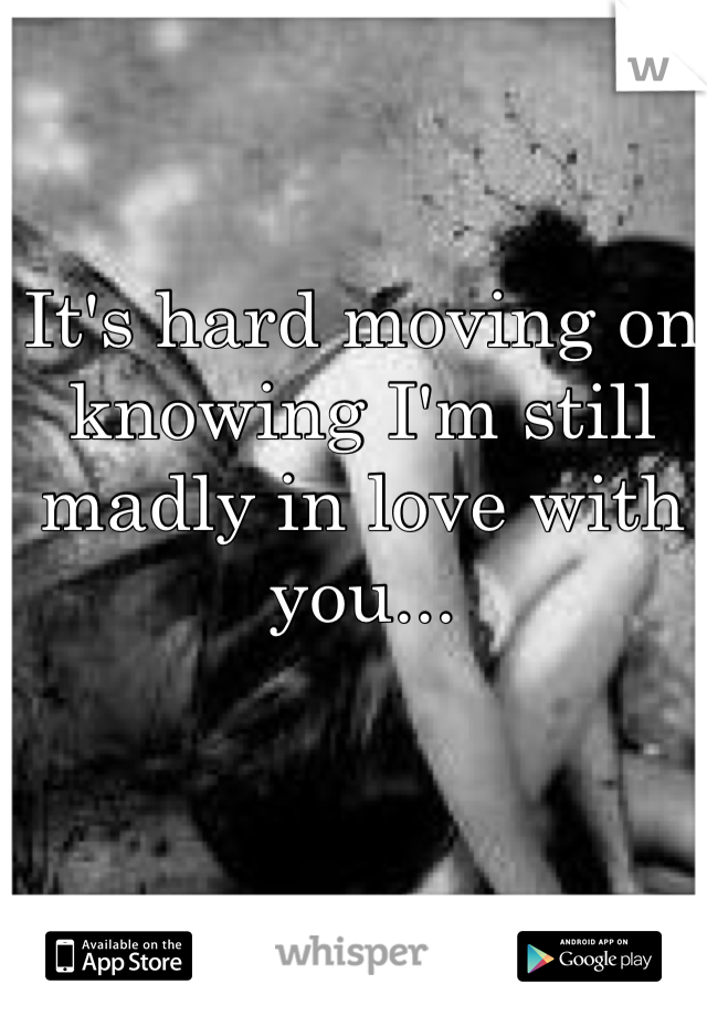 It's hard moving on knowing I'm still madly in love with you...