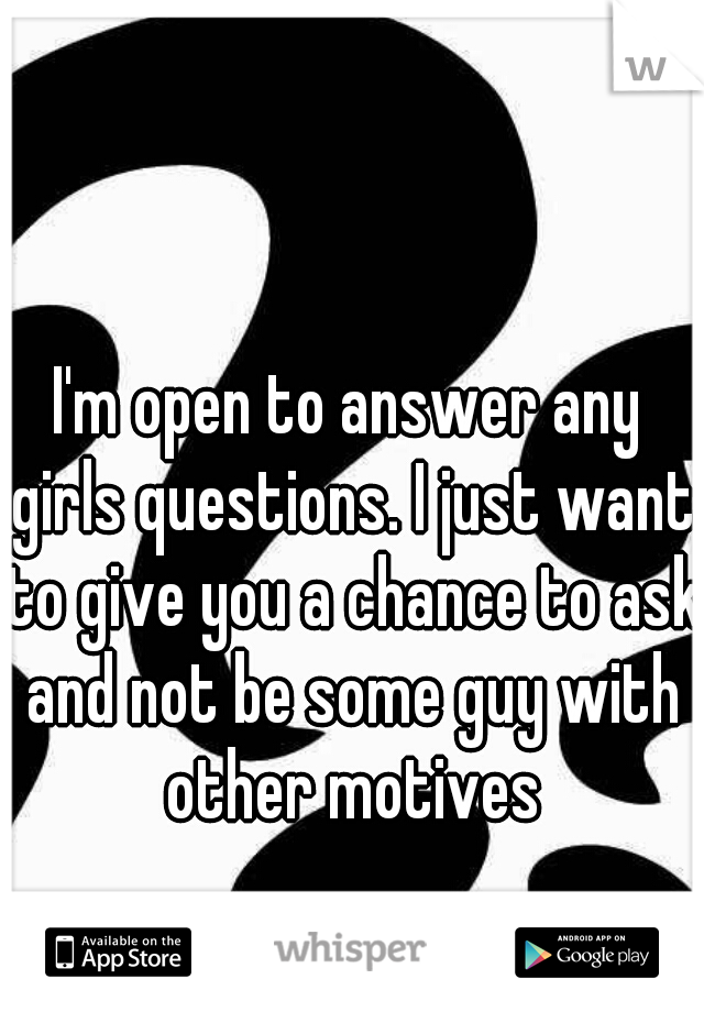 I'm open to answer any girls questions. I just want to give you a chance to ask and not be some guy with other motives
