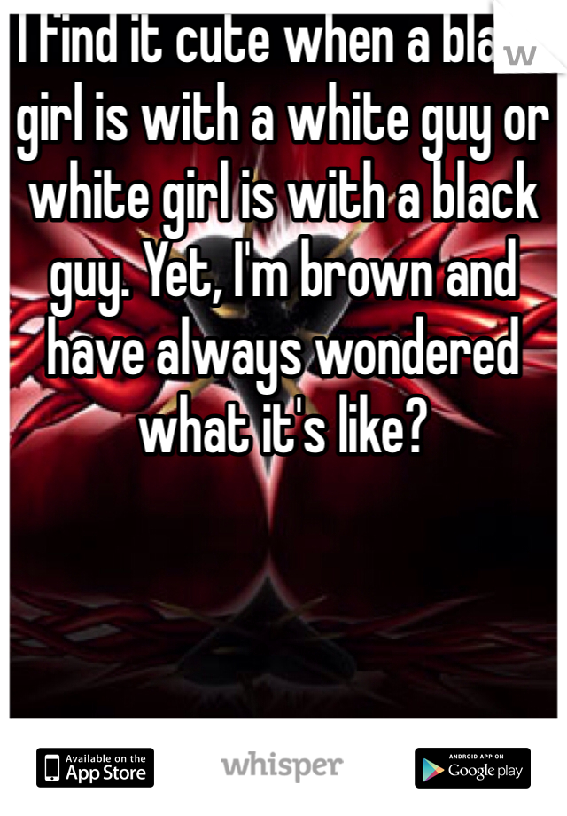 I find it cute when a black girl is with a white guy or white girl is with a black guy. Yet, I'm brown and have always wondered what it's like?