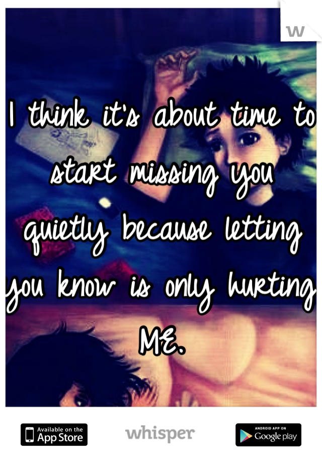 I think it's about time to start missing you quietly because letting you know is only hurting ME. 