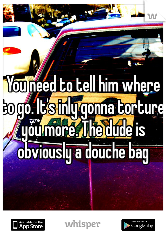 You need to tell him where to go. It's inly gonna torture you more. The dude is obviously a douche bag 