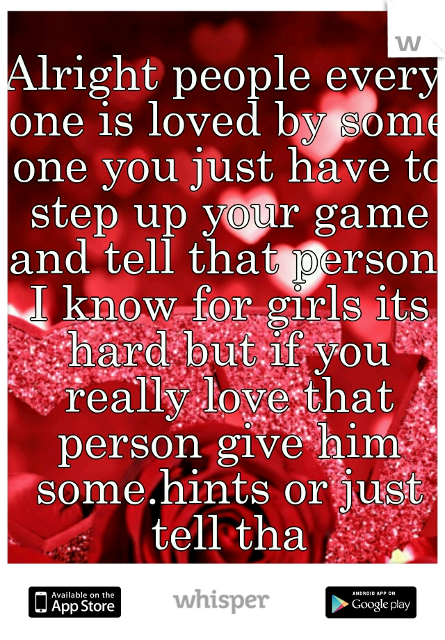 Alright people every one is loved by some one you just have to step up your game and tell that person. I know for girls its hard but if you really love that person give him some.hints or just tell tha