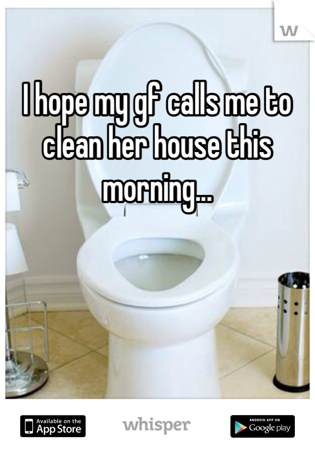 I hope my gf calls me to clean her house this morning...