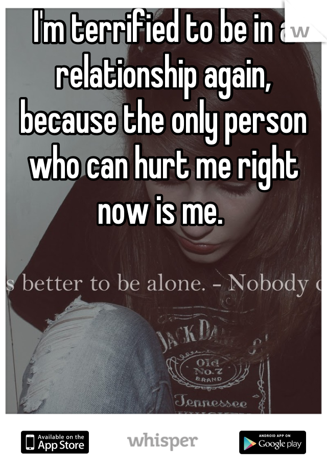 I'm terrified to be in a relationship again, because the only person who can hurt me right now is me. 