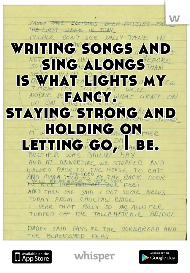 writing songs and sing alongs
is what lights my fancy. 
staying strong and holding on
letting go, I be.