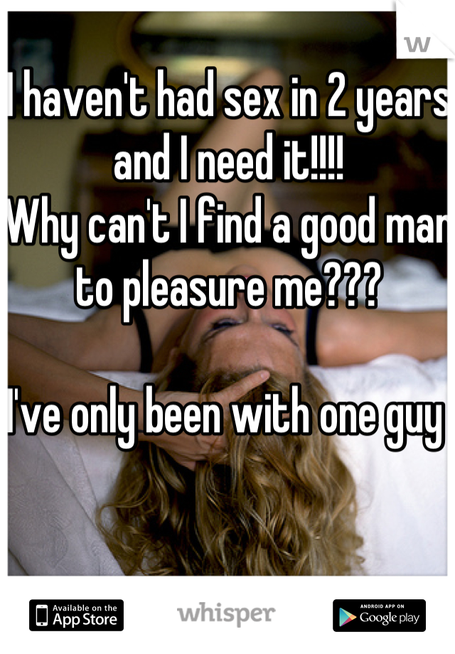 I haven't had sex in 2 years and I need it!!!! 
Why can't I find a good man to pleasure me??? 

I've only been with one guy 