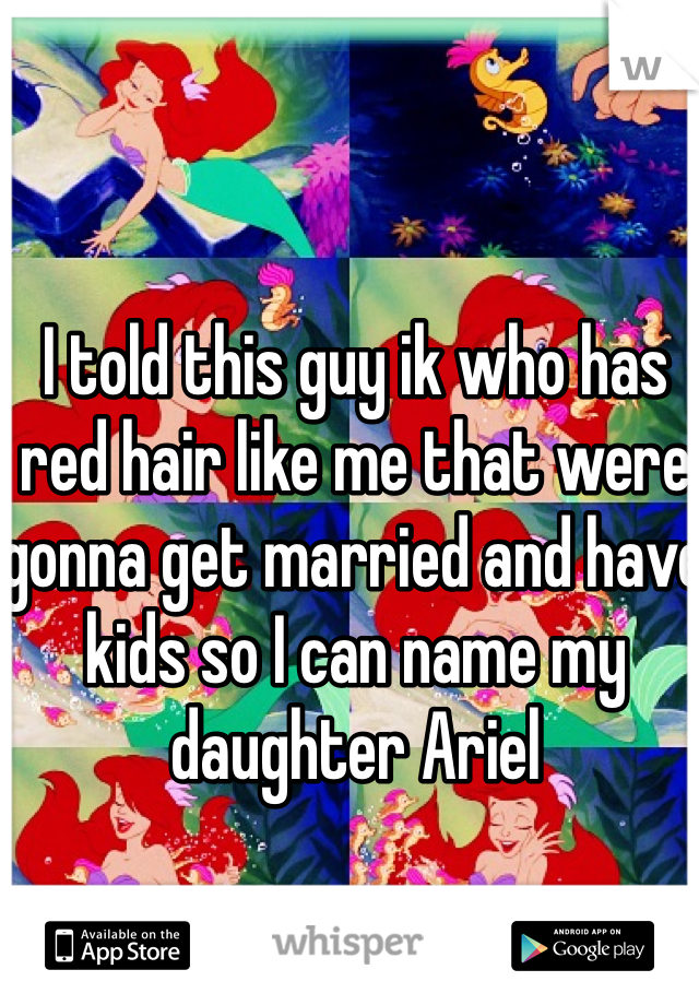 I told this guy ik who has red hair like me that were gonna get married and have kids so I can name my daughter Ariel 