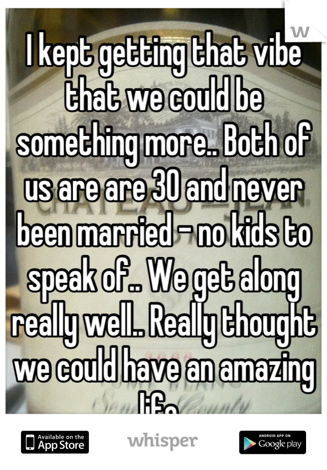 I kept getting that vibe that we could be something more.. Both of us are are 30 and never been married - no kids to speak of.. We get along really well.. Really thought we could have an amazing life..