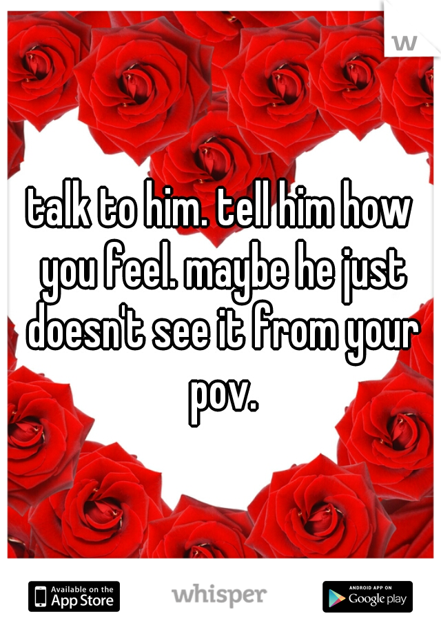 talk to him. tell him how you feel. maybe he just doesn't see it from your pov.