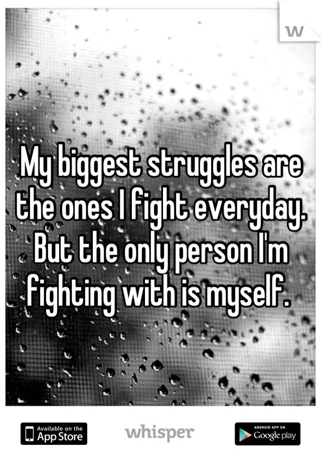 My biggest struggles are the ones I fight everyday. But the only person I'm fighting with is myself. 