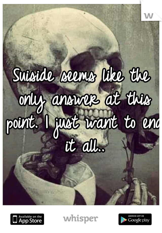 Suiside seems like the only answer at this point. I just want to end it all..