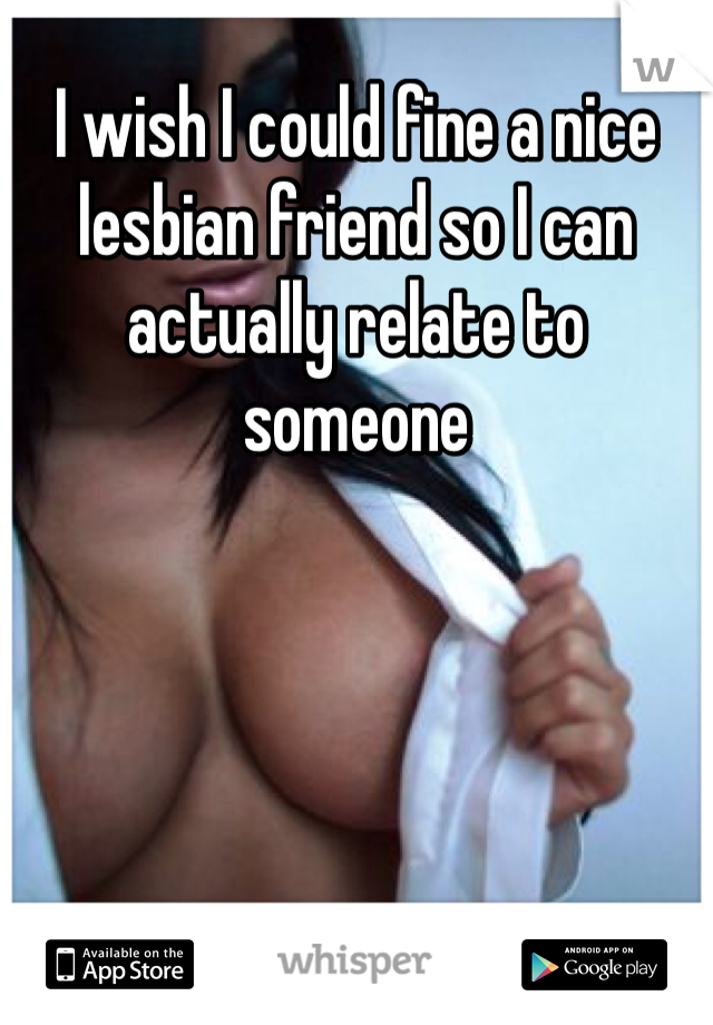 I wish I could fine a nice lesbian friend so I can actually relate to someone 