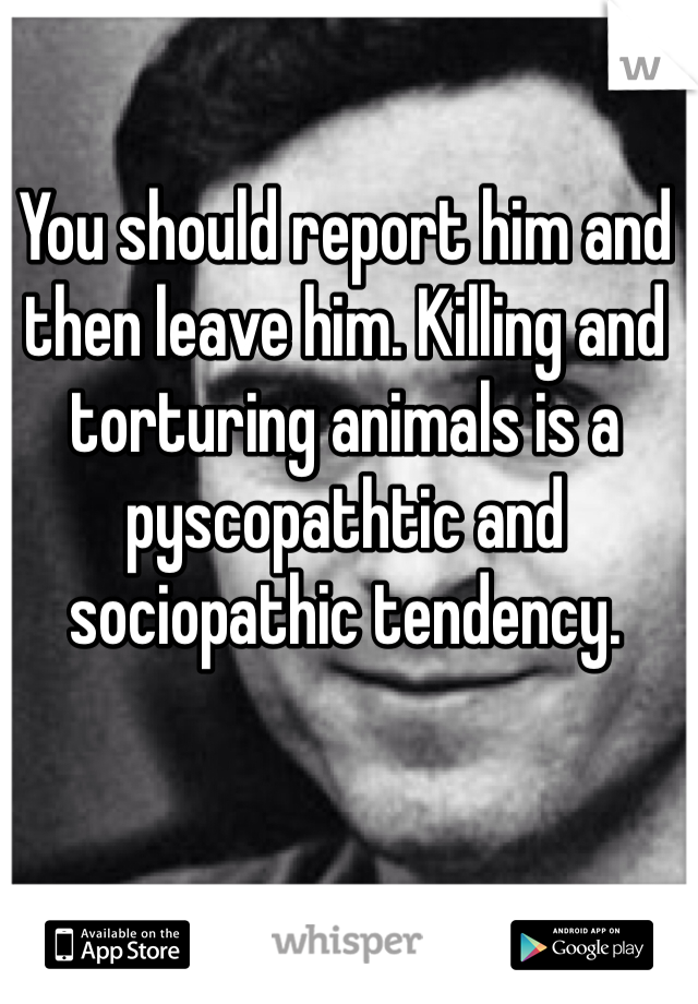 You should report him and then leave him. Killing and torturing animals is a pyscopathtic and sociopathic tendency. 