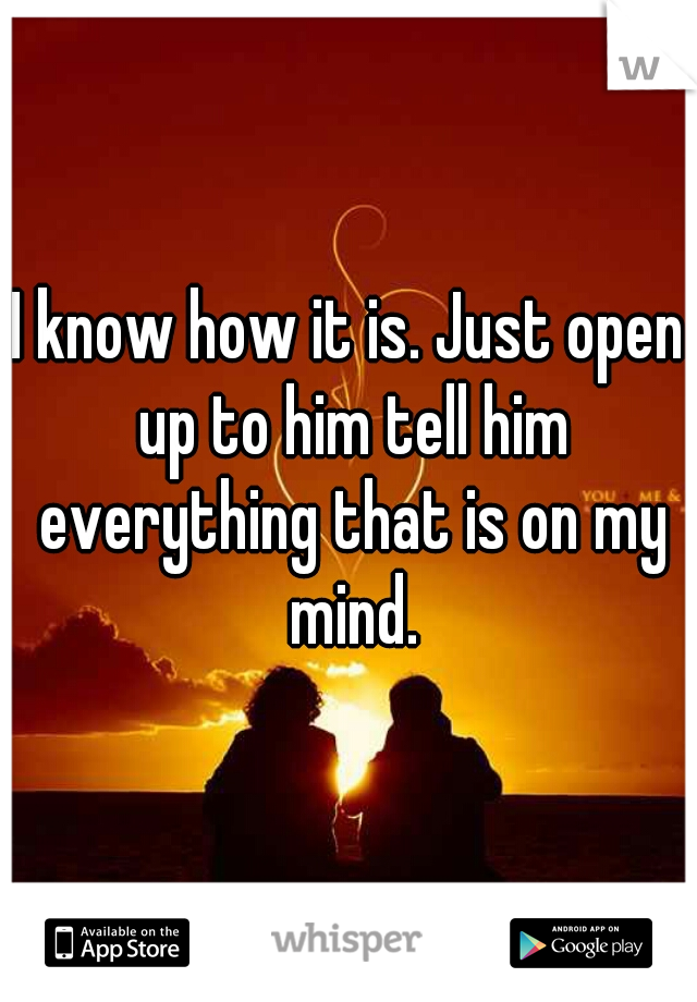 I know how it is. Just open up to him tell him everything that is on my mind.