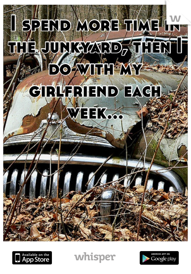 I spend more time in the junkyard, then I do with my girlfriend each week...