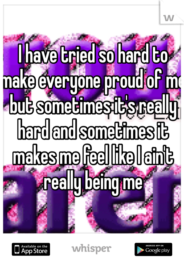 I have tried so hard to make everyone proud of me but sometimes it's really hard and sometimes it makes me feel like I ain't really being me