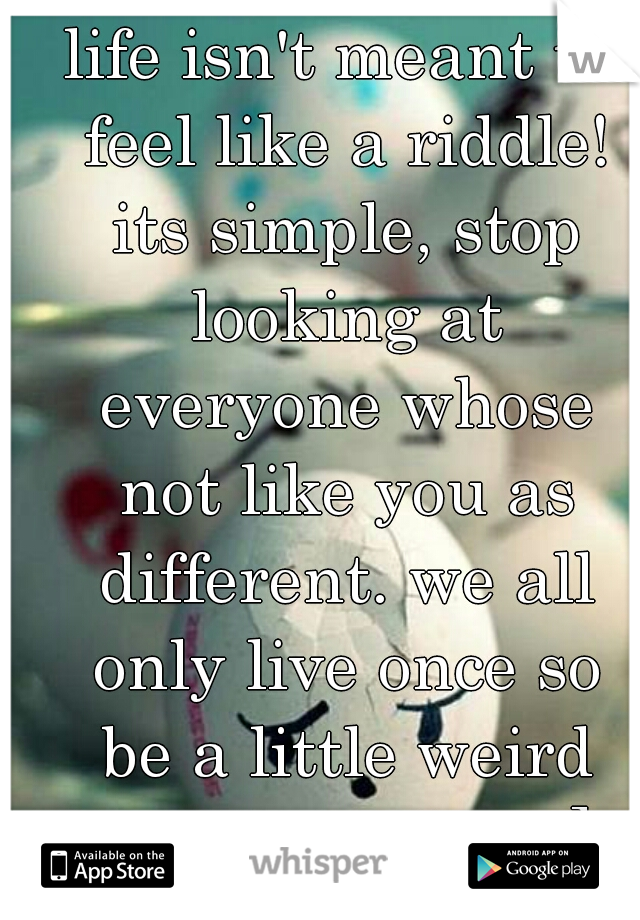 life isn't meant to feel like a riddle! its simple, stop looking at everyone whose not like you as different. we all only live once so be a little weird and have fun ; ]