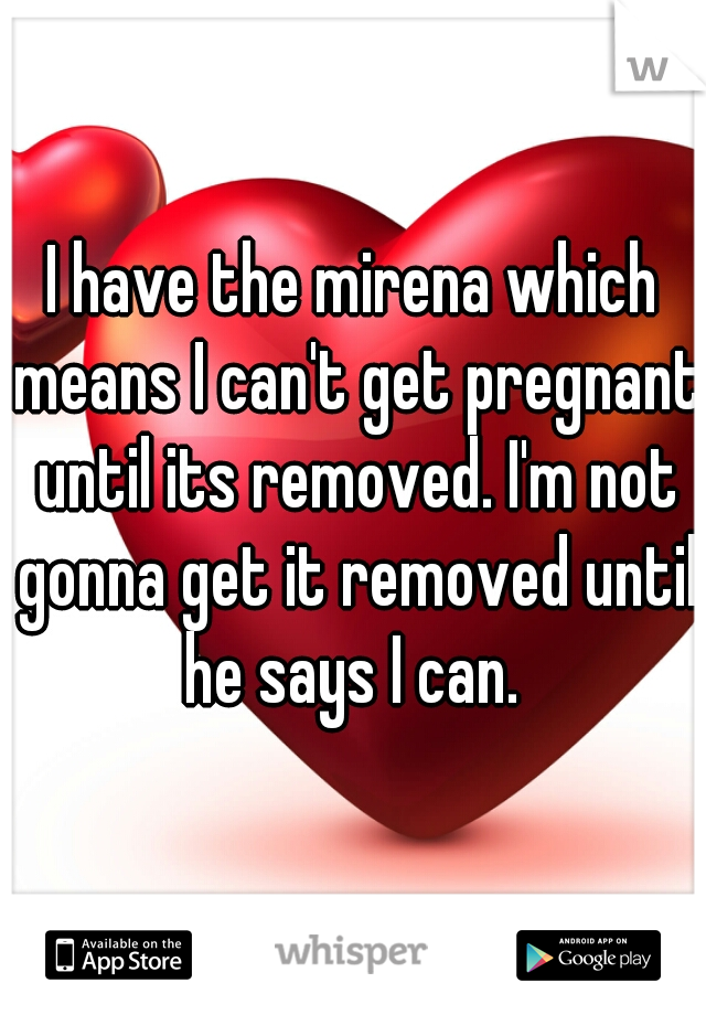 I have the mirena which means I can't get pregnant until its removed. I'm not gonna get it removed until he says I can. 
