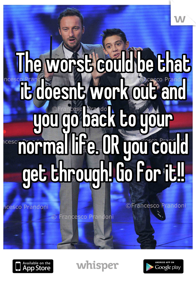 The worst could be that it doesnt work out and you go back to your normal life. OR you could get through! Go for it!!
