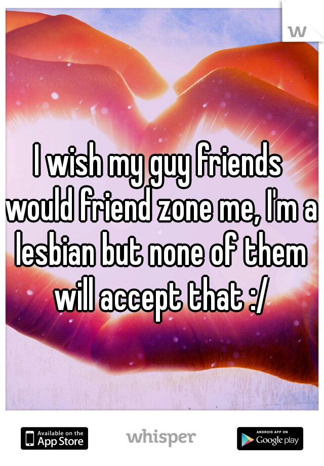 I wish my guy friends would friend zone me, I'm a lesbian but none of them will accept that :/