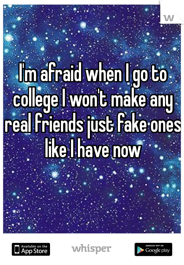 I'm afraid when I go to college I won't make any real friends just fake ones like I have now