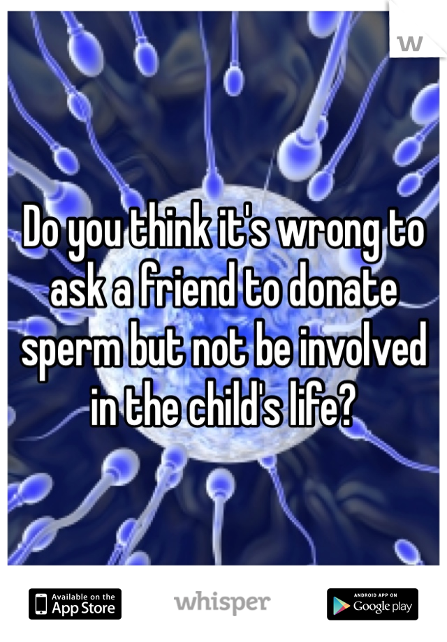 Do you think it's wrong to ask a friend to donate sperm but not be involved in the child's life? 