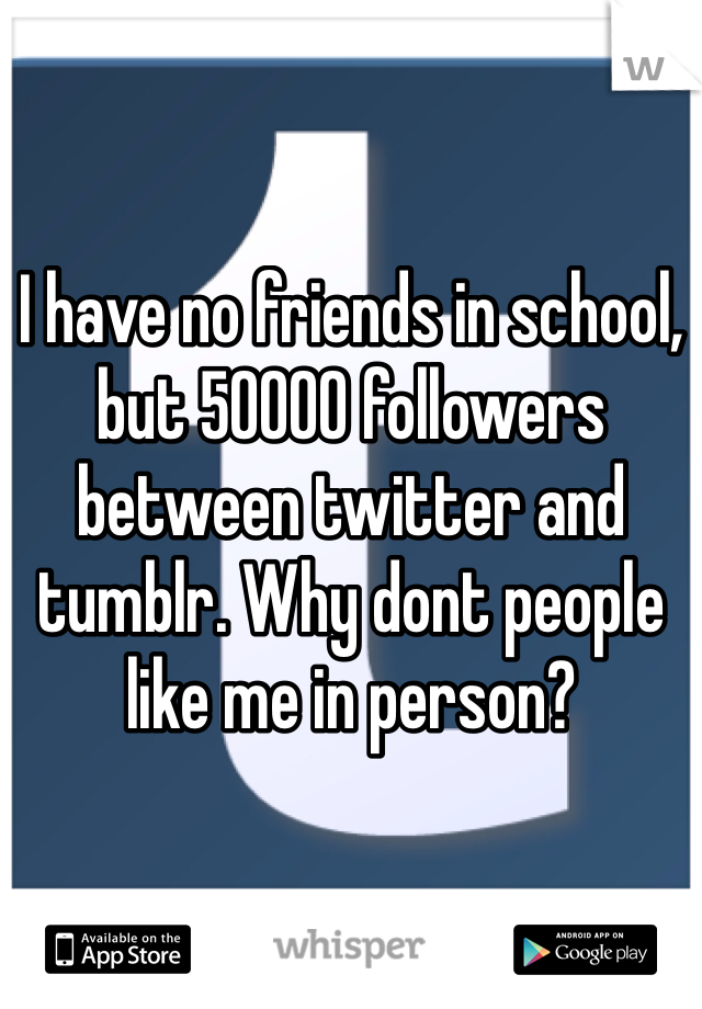 I have no friends in school, but 50000 followers between twitter and tumblr. Why dont people like me in person?