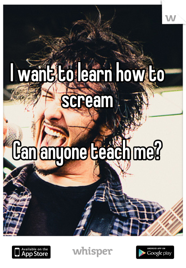 I want to learn how to scream 

Can anyone teach me?
