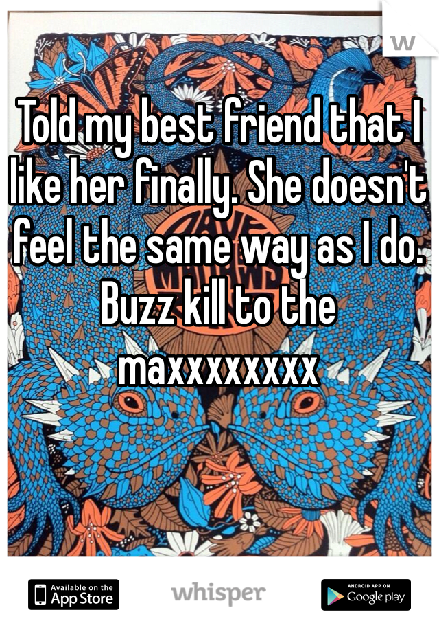 Told my best friend that I like her finally. She doesn't feel the same way as I do. Buzz kill to the maxxxxxxxx