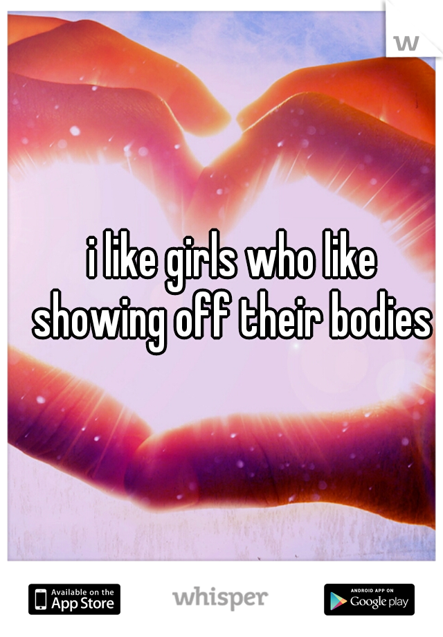 i like girls who like showing off their bodies 