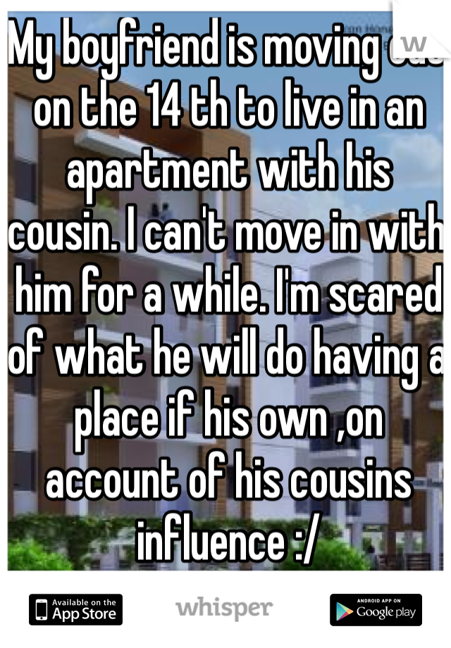 My boyfriend is moving out on the 14 th to live in an apartment with his cousin. I can't move in with him for a while. I'm scared of what he will do having a place if his own ,on account of his cousins influence :/