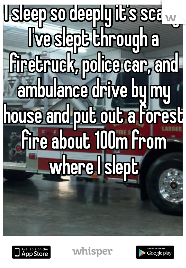 I sleep so deeply it's scary! I've slept through a firetruck, police car, and ambulance drive by my house and put out a forest fire about 100m from where I slept