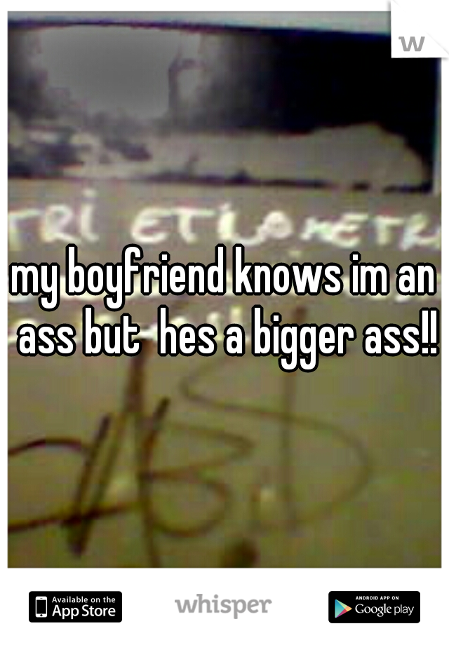 my boyfriend knows im an ass but  hes a bigger ass!!