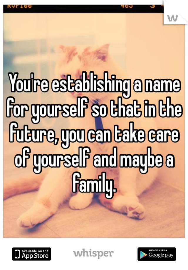 You're establishing a name for yourself so that in the future, you can take care of yourself and maybe a family.  