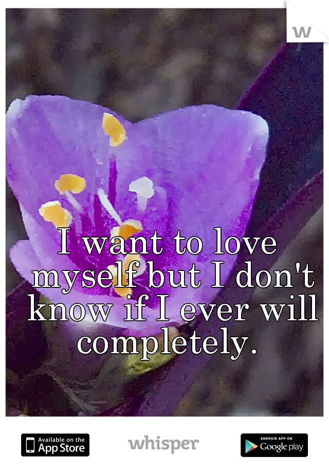 I want to love myself but I don't know if I ever will completely. 