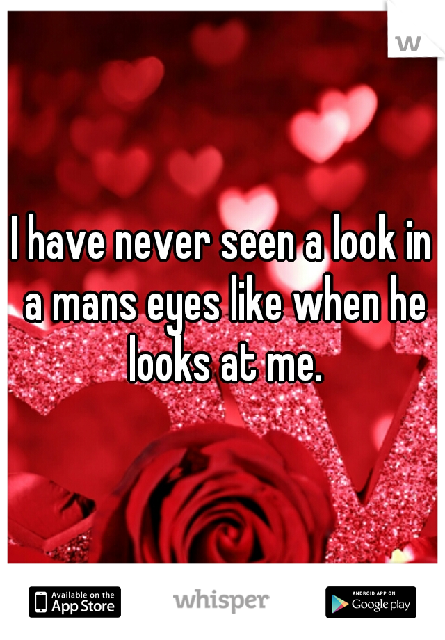 I have never seen a look in a mans eyes like when he looks at me.