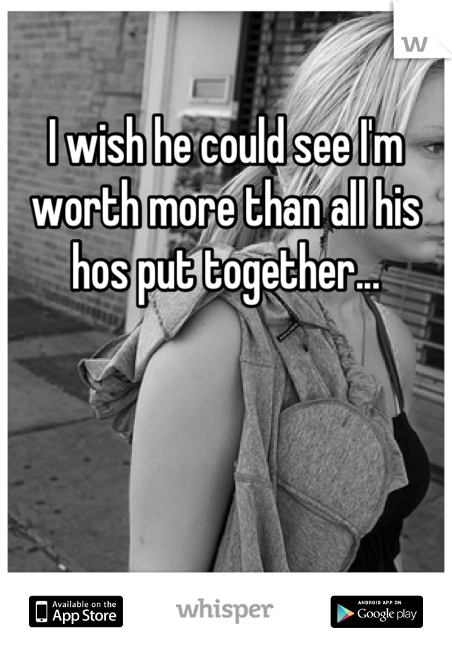 I wish he could see I'm worth more than all his hos put together...