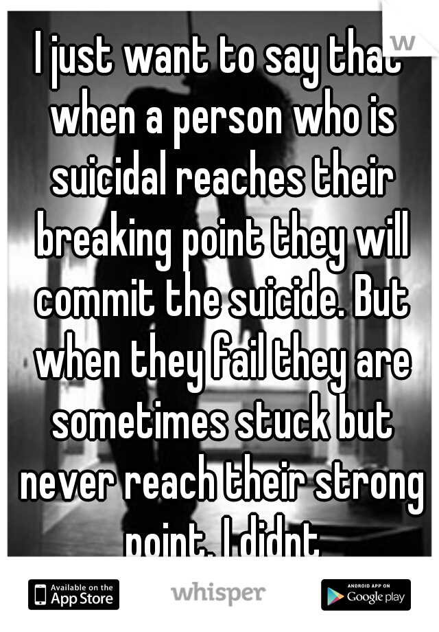 I just want to say that when a person who is suicidal reaches their breaking point they will commit the suicide. But when they fail they are sometimes stuck but never reach their strong point. I didnt